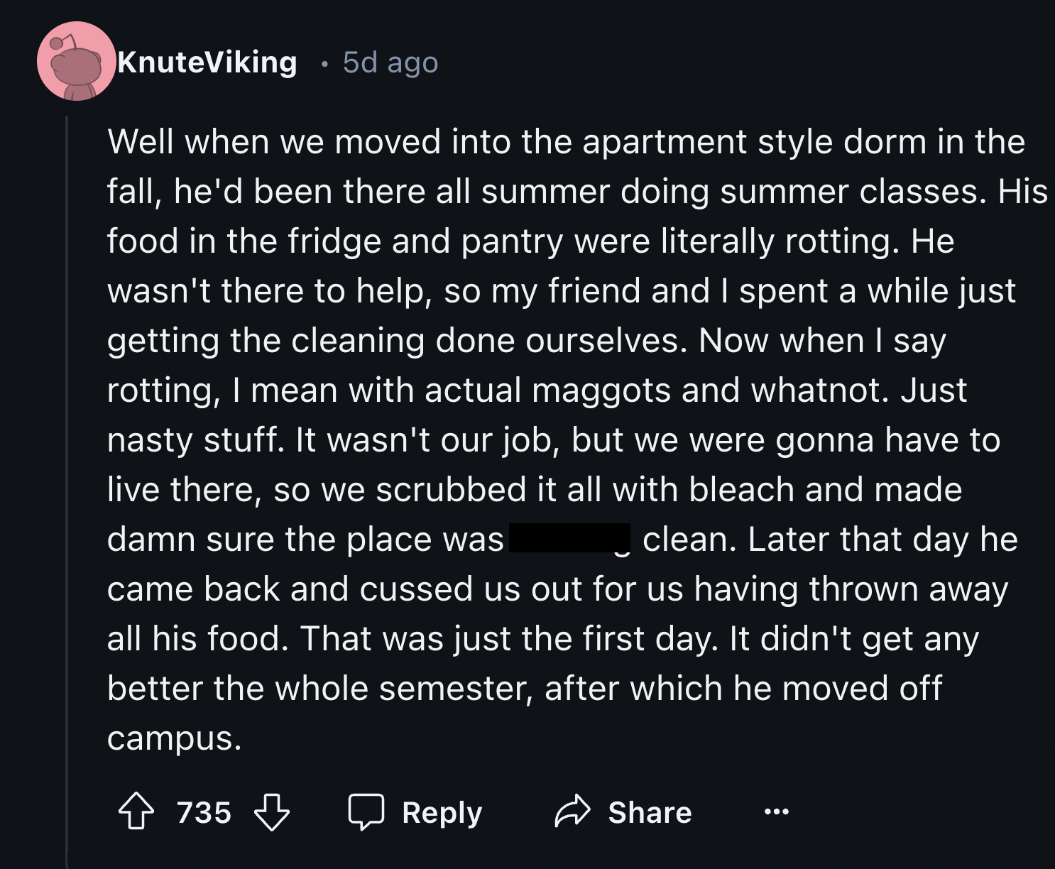 screenshot - KnuteViking 5d ago Well when we moved into the apartment style dorm in the fall, he'd been there all summer doing summer classes. His food in the fridge and pantry were literally rotting. He wasn't there to help, so my friend and I spent a wh